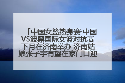 中国女篮热身赛·中国VS波黑国际女篮对抗赛下月在济南举办 济南姑娘张子宇有望在家门口迎来国家队首秀