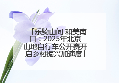 乐骑山间 和美南口：2025年北京山地自行车公开赛开启乡村振兴加速度