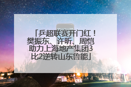 乒超联赛开门红！樊振东、许昕、周恺助力上海地产集团3比2逆转山东鲁能