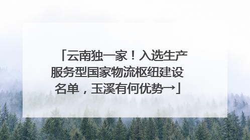 云南独一家！入选生产服务型国家物流枢纽建设名单，玉溪有何优势→