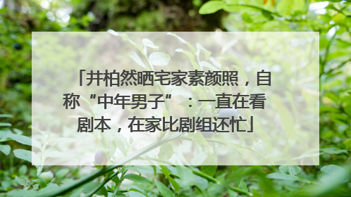 井柏然晒宅家素颜照，自称“中年男子”：一直在看剧本，在家比剧组还忙