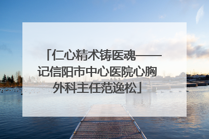 仁心精术铸医魂——记信阳市中心医院心胸外科主任范逸松