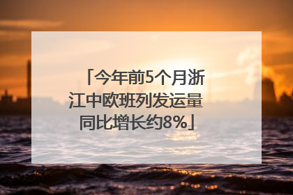 今年前5个月浙江中欧班列发运量同比增长约8%