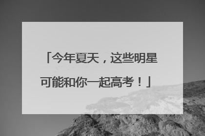 今年夏天，这些明星可能和你一起高考！