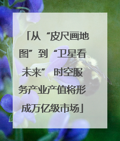 从“皮尺画地图”到“卫星看未来” 时空服务产业产值将形成万亿级市场