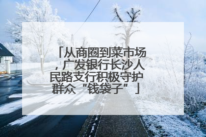 从商圈到菜市场，广发银行长沙人民路支行积极守护群众“钱袋子”