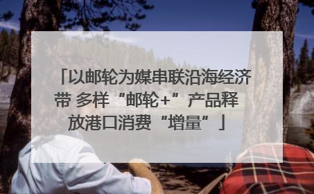 以邮轮为媒串联沿海经济带 多样“邮轮+”产品释放港口消费“增量”