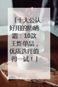 十大公认好用的防晒霜：10款王炸单品，优质选择值得一试！