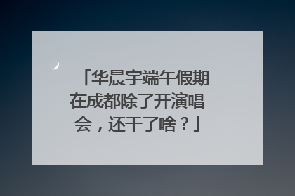 华晨宇端午假期在成都除了开演唱会，还干了啥？