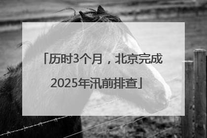 历时3个月，北京完成2025年汛前排查