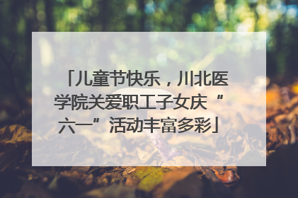 儿童节快乐，川北医学院关爱职工子女庆“六一”活动丰富多彩