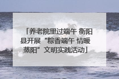养老院里过端午 衡阳县开展“粽香端午 情暖蒸阳”文明实践活动