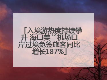 入境游热度持续攀升 海口美兰机场口岸过境免签旅客同比增长187%