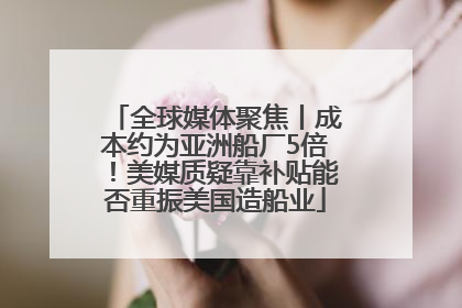 全球媒体聚焦丨成本约为亚洲船厂5倍！美媒质疑靠补贴能否重振美国造船业