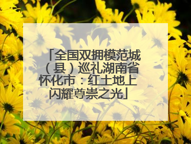 全国双拥模范城（县）巡礼湖南省怀化市：红土地上闪耀尊崇之光
