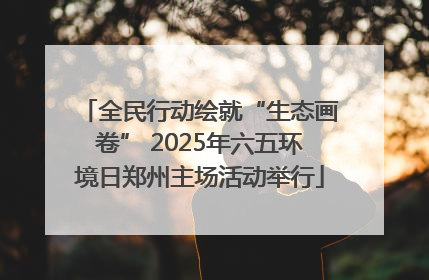 全民行动绘就“生态画卷” 2025年六五环境日郑州主场活动举行