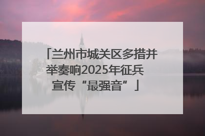 兰州市城关区多措并举奏响2025年征兵宣传“最强音”