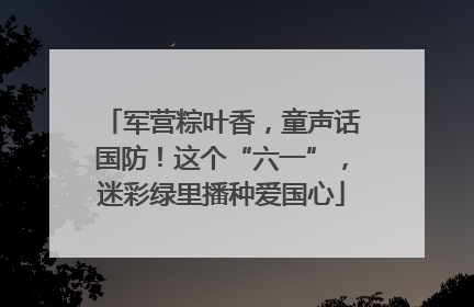 军营粽叶香，童声话国防！这个“六一”，迷彩绿里播种爱国心