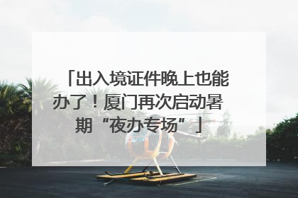 出入境证件晚上也能办了！厦门再次启动暑期“夜办专场”