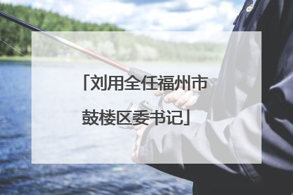 刘用全任福州市鼓楼区委书记