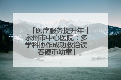 医疗服务提升年丨永州市中心医院：多学科协作成功救治误吞硬币幼童