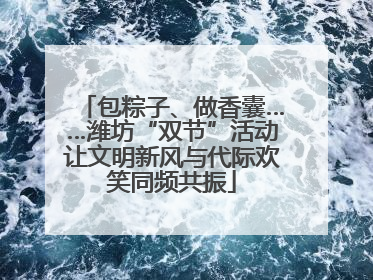 包粽子、做香囊……潍坊“双节”活动让文明新风与代际欢笑同频共振