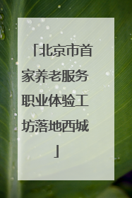 北京市首家养老服务职业体验工坊落地西城