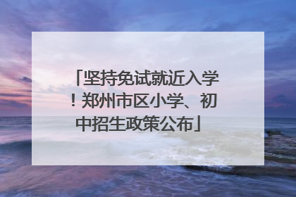 坚持免试就近入学！郑州市区小学、初中招生政策公布