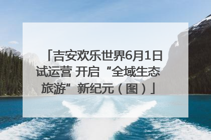 吉安欢乐世界6月1日试运营 开启“全域生态旅游”新纪元（图）