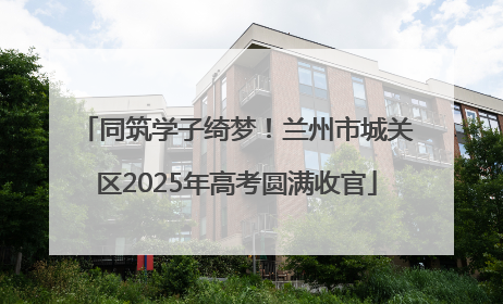 同筑学子绮梦！兰州市城关区2025年高考圆满收官
