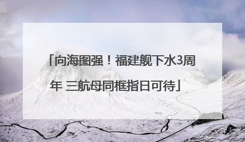 向海图强！福建舰下水3周年 三航母同框指日可待