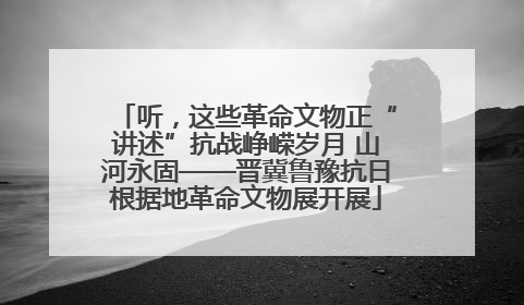 听，这些革命文物正“讲述”抗战峥嵘岁月 山河永固——晋冀鲁豫抗日根据地革命文物展开展