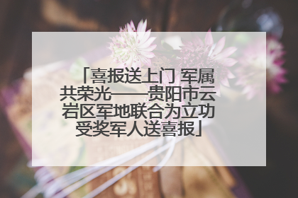 喜报送上门 军属共荣光——贵阳市云岩区军地联合为立功受奖军人送喜报
