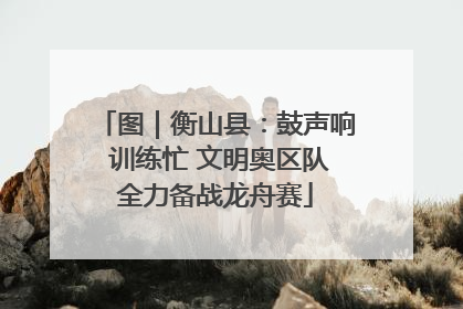 图｜衡山县：鼓声响 训练忙 文明奥区队全力备战龙舟赛