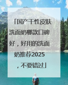 国产干性皮肤洗面奶哪款口碑好，好用的洗面奶推荐2025，不要错过