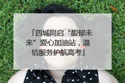 四城同启“馥郁未来”爱心加油站，温情服务护航高考