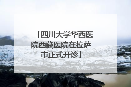 四川大学华西医院西藏医院在拉萨市正式开诊