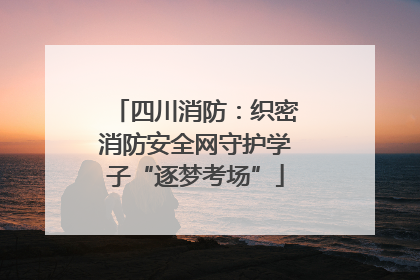 四川消防：织密消防安全网守护学子“逐梦考场”