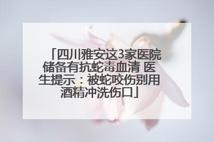 四川雅安这3家医院储备有抗蛇毒血清 医生提示：被蛇咬伤别用酒精冲洗伤口