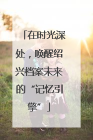 在时光深处，唤醒绍兴档案未来的“记忆引擎”