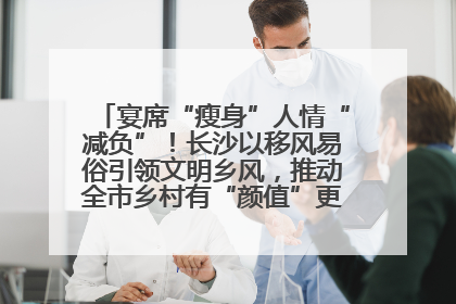 宴席“瘦身”人情“减负”！长沙以移风易俗引领文明乡风，推动全市乡村有“颜值”更显“气质”