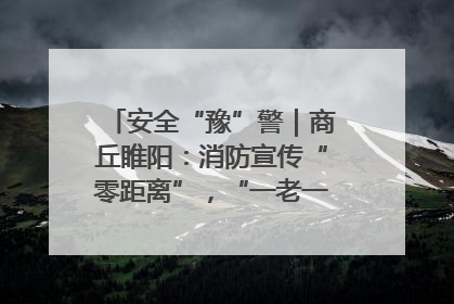 安全“豫”警｜商丘睢阳：消防宣传“零距离”，“一老一小”同守护