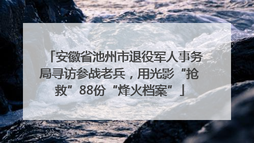 安徽省池州市退役军人事务局寻访参战老兵，用光影“抢救”88份“烽火档案”