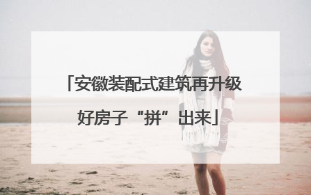 安徽装配式建筑再升级 好房子“拼”出来