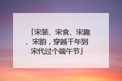 宋装、宋食、宋趣、宋韵，穿越千年到宋代过个端午节