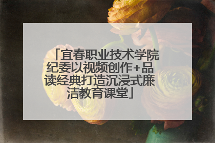宜春职业技术学院纪委以视频创作+品读经典打造沉浸式廉洁教育课堂