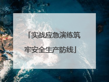 实战应急演练筑牢安全生产防线