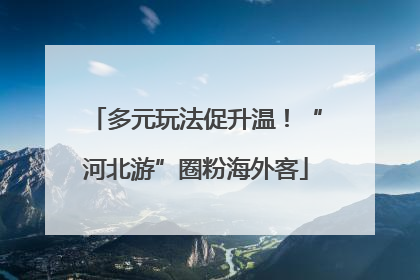 多元玩法促升温！“河北游”圈粉海外客