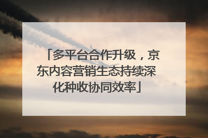 多平台合作升级，京东内容营销生态持续深化种收协同效率