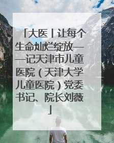 大医丨让每个生命灿烂绽放——记天津市儿童医院（天津大学儿童医院）党委书记、院长刘薇